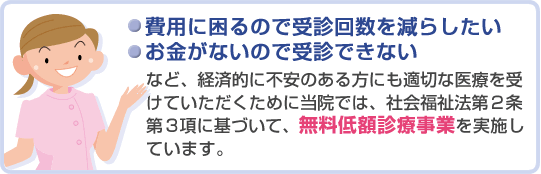 ・費用に困るので受診回を減らしたい
・お金がないので受診できない
など、経済的に不安のある方にも適切な医療を受けていただくためと当院では、社会福祉法第二条第三項に基づいて、無料低額診療事業を実施しています。