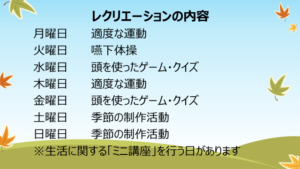 月曜日　適度な運動火曜日　体操水曜日　頭を使ったゲーム木曜日　適度な運動金曜日　頭を使ったゲーム・クイズ土曜日　季節の制作活動日曜日　季節の制作活動※生活に関する「ミニ講座」を行う日があります