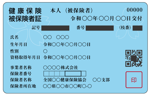 健康保険
被保険者証
本人（被保険者）00000
令和〇〇年〇〇月〇〇日交付
記号　番号　（枝番）
氏名　〇〇　〇〇〇
生年月日　令和〇〇年〇〇月〇〇日
性別　〇
資格取得年月日　令和〇〇年〇〇月〇〇日
事業者名称〇〇〇〇株式会社
保険者番号
保険者名称　全国〇〇健康保険協会　〇〇支部
保険者所在地　〇〇県〇〇市〇〇町〇-〇